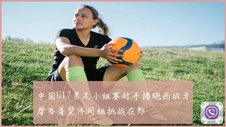 中国U17男足小组赛对手揭晓西班牙摩洛哥斐济同组挑战在即
