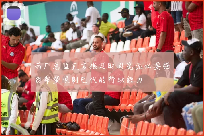 药厂总监直言拖延时间毫无必要强烈希望限制巴代的行动能力