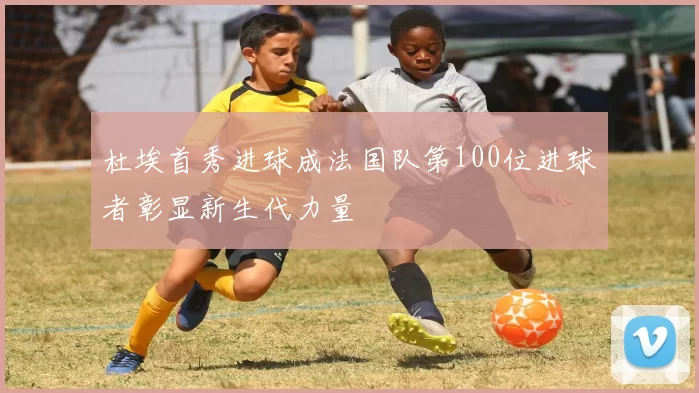 杜埃首秀进球成法国队第100位进球者彰显新生代力量