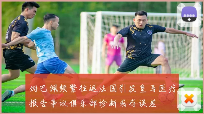 姆巴佩频繁往返法国引发皇马医疗报告争议俱乐部诊断或存误差
