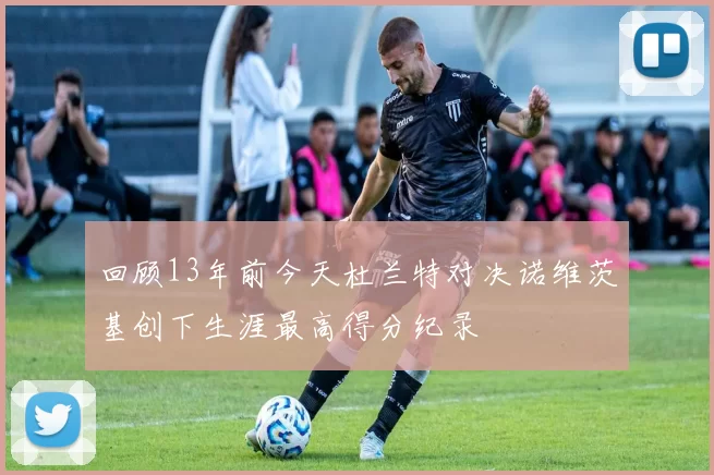 回顾13年前今天杜兰特对决诺维茨基创下生涯最高得分纪录
