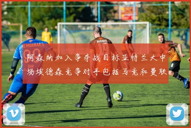 阿森纳加入争夺战目标亚特兰大中场埃德森竞争对手包括马竞和曼联