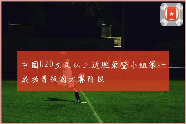 中国U20女足以三连胜荣登小组第一成功晋级淘汰赛阶段