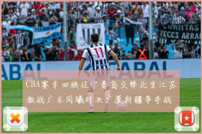 CBA赛季回顾辽宁青岛交锋北京江苏激战广东同曦对决广厦新疆争夺战精彩纷呈