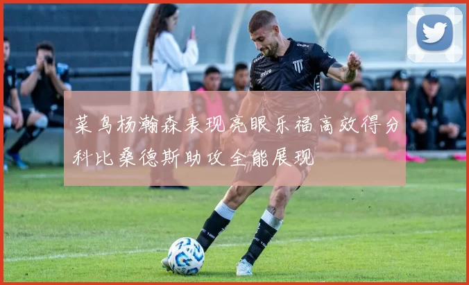 菜鸟杨瀚森表现亮眼乐福高效得分科比桑德斯助攻全能展现
