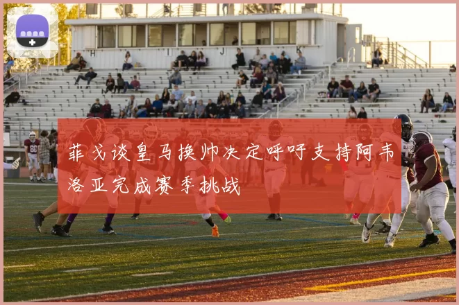 菲戈谈皇马换帅决定呼吁支持阿韦洛亚完成赛季挑战