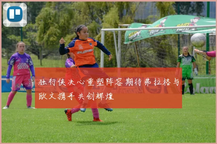 独行侠决心重塑阵容期待弗拉格与欧文携手共创辉煌