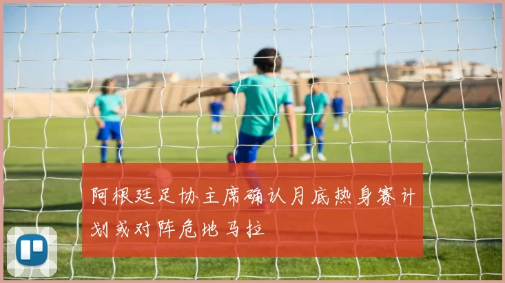 阿根廷足协主席确认月底热身赛计划或对阵危地马拉