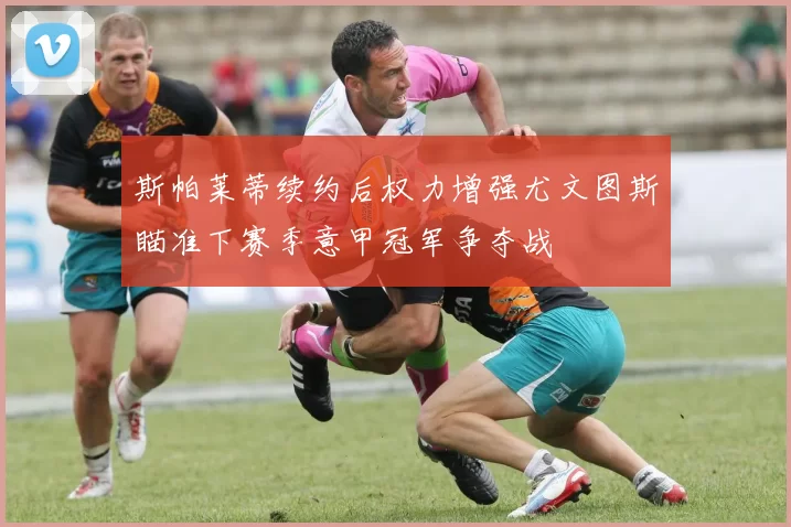 斯帕莱蒂续约后权力增强尤文图斯瞄准下赛季意甲冠军争夺战